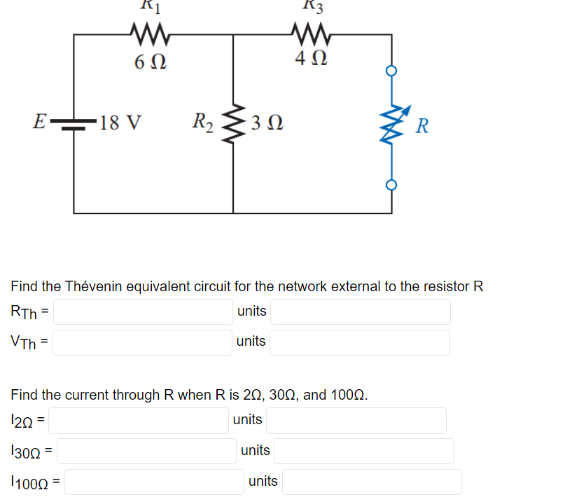 E
6Ω
1000
18 V
=
R₂ 30
3 Ω
Find the Thévenin equivalent circuit for the network external to the resistor R
RTh=
units
VTh=
units
Find the current through R when R is 20, 300, and 1000.
12Q=
units
1300 =
A3
www
4Ω
units
units
R