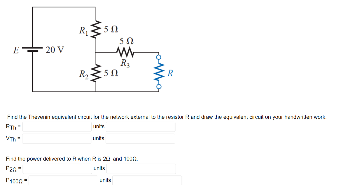 E
20 V
R 350
R₁
R₂ 5Ω
5Ω
R3
Find the Thévenin equivalent circuit for the network external to the resistor R and draw the equivalent circuit on your handwritten work.
RTh=
units
VTh=
units
Find the power delivered to R when R is 20 and 1000.
P2Q=
units
P100Q2 =
units
R