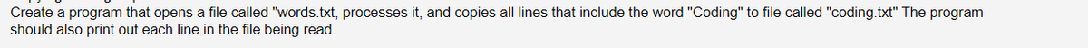 Create a program that opens a file called "words.txt, processes it, and copies all lines that include the word "Coding" to file called "coding.txt" The program
should also print out each line in the file being read.