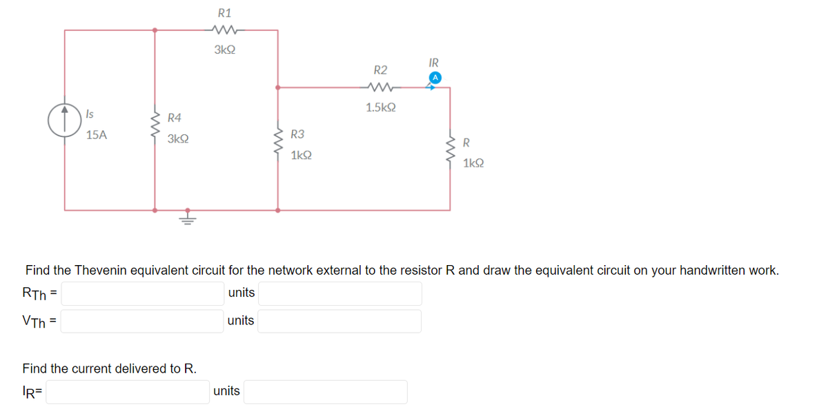 Is
15A
www
R4
3ΚΩ
R1
Find the current delivered to R.
IR=
3kQ2
units
R3
1kQ
units
R2
1.5ΚΩ
Find the Thevenin equivalent circuit for the network external to the resistor R and draw the equivalent circuit on your handwritten work.
RTh=
units
VTh=
IR
R
1k92