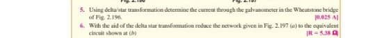 5. Using delta/stat transformation determine the current through the galvanometer in the Wheatstone bridge
of Fig. 2.196.
0.025 A
6. With the aid of the delta star transformation reduce the network given in Fig. 2.197 (a) to the equivalent
circuit shown at (b)
IR = 5.38