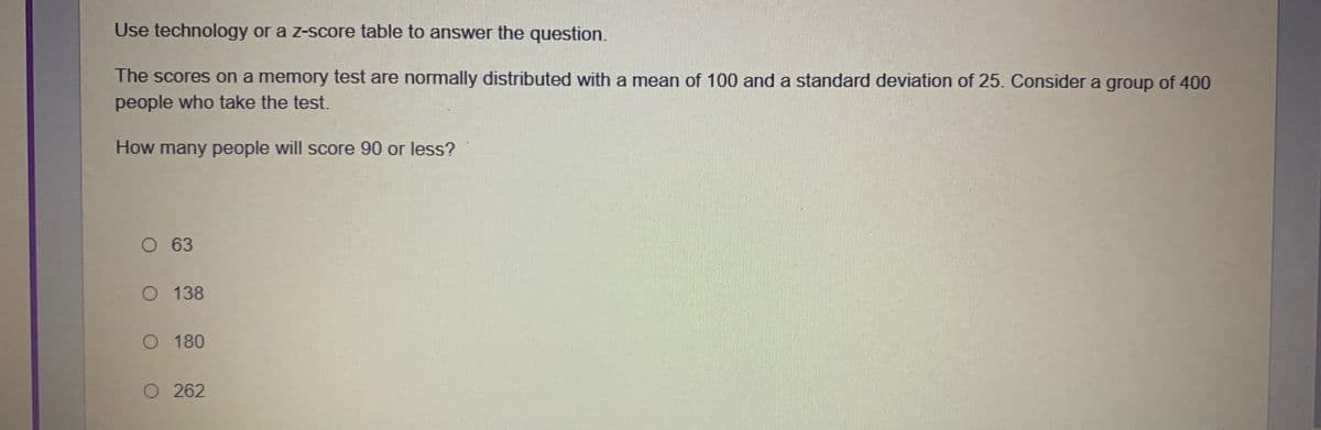 Use technology or a z-score table to answer the question.
The scores on a memory test are normally distributed with a mean of 100 and a standard deviation of 25. Consider a group of 400
people who take the test.
How many people will score 90 or less?
O 63
O 138
O 180
O 262
