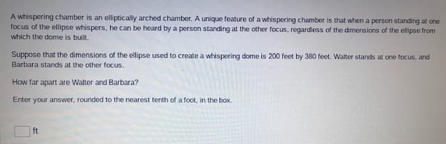 A whispering chamber is an elliptically arched chamber. A unique feature of a whispering chamber is that when a person standing at one
focus of the ellipse whispers, he can be heard by a person standing at the other focus, regardless of the dimensions of the ellipse from
which the dome is built.
Suppose that the dimensions of the ellipse used to create a whispering dome is 200 feet by 380 feet. Walter stands at one focus, and
Barbara stands at the other focus.
How far apart are Walter and Barbara?
Enter your answer, rounded to the nearest tenth of a foot, in the box.
ft
