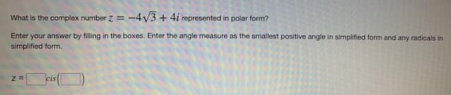 What is the complex number z = -4√3+ 4i represented in polar form?
Enter your answer by filling in the boxes. Enter the angle measure as the smallest positive angle in simplified form and any radicals in
simplified form.
Z=
cis