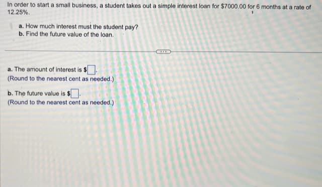 In order to start a small business, a student takes out a simple interest loan for $7000.00 for 6 months at a rate of
12.25%.
a. How much interest must the student pay?
b. Find the future value of the loan.
a. The amount of interest is $
(Round to the nearest cent as needed.)
b. The future value is $
(Round to the nearest cent as needed.)