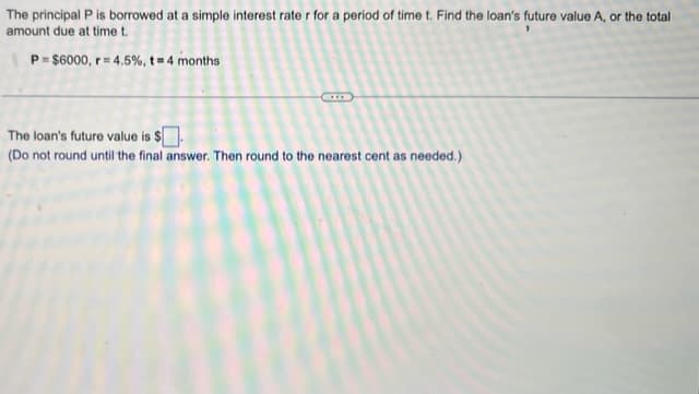 The principal P is borrowed at a simple interest rater for a period of time t. Find the loan's future value A, or the total
amount due at time t.
P=$6000, r=4.5%, t = 4 months
The loan's future value is $.
(Do not round until the final answer. Then round to the nearest cent as needed.)