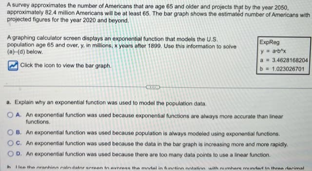 A survey approximates the number of Americans that are age 65 and older and projects that by the year 2050,
approximately 82.4 million Americans will be at least 65. The bar graph shows the estimated number of Americans with
projected figures for the year 2020 and beyond.
A graphing calculator screen displays an exponential function that models the U.S.
population age 65 and over, y, in millions, x years after 1899. Use this information to solve
(a) (d) below.
Click the icon to view the bar graph.
ExpReg
y = a-b^x
a 3.4628168204
b = 1.023026701
a. Explain why an exponential function was used to model the population data.
OA. An exponential function was used because exponential functions are always more accurate than linear
functions.
B. An exponential function was used because population is always modeled using exponential functions.
C. An exponential function was used because the data in the bar graph is increasing more and more rapidly.
OD. An exponential function was used because there are too many data points to use a linear function.
h Ilee the nranhing calculator screen to evnress the model in function notation with numbers munded to three decimal