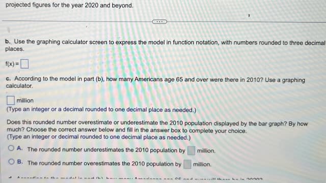 projected figures for the year 2020 and beyond.
b. Use the graphing calculator screen to express the model in function notation, with numbers rounded to three decimal
places.
f(x)=[
c. According to the model in part (b), how many Americans age 65 and over were there in 2010? Use a graphing
calculator.
million
(Type an integer or a decimal rounded to one decimal place as needed.)
Does this rounded number overestimate or underestimate the 2010 population displayed by the bar graph? By how
much? Choose the correct answer below and fill in the answer box to complete your choice.
(Type an integer or decimal rounded to one decimal place as needed.)
OA. The rounded number underestimates the 2010 population by
B. The rounded number overestimates the 2010 population by
million.
million.
aan Ot and thin 30000