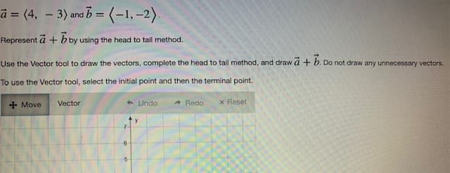 a = (4, -3) and b = (-1,-2).
Represent a + b by using the head to tail method.
Use the Vector tool to draw the vectors, complete the head to tail method, and draw a + b. Do not draw any unnecessary vectors.
To use the Vector tool, select the initial point and then the terminal point.
Vector
Undo
Redo
+Move
x Reset
6
5