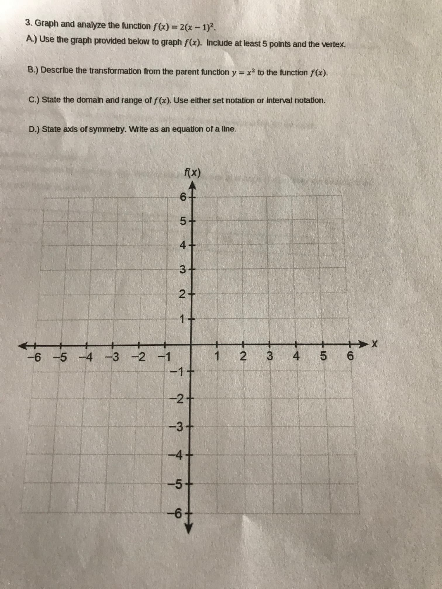 3. Graph and analyze the function f(x) = 2(x-1)2.
A.) Use the graph provided below to graph f(x). Include at least 5 points and the vertex.
B.) Describe the transformation from the parent function y = x² to the function f(x).
C.) State the domain and range of f (x). Use either set notation or interval notation.
