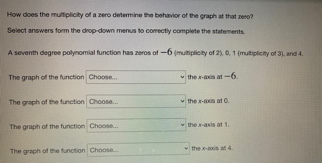 How does the multiplicity of a zero determine the behavior of the graph at that zero?
Select answers form the drop-down menus to correctly complete the statements.
A seventh degree polynomial function has zeros of -6 (multiplicity of 2), 0, 1 (multiplicity of 3), and 4.
The graph of the function Choose...
✓the x-axis at -6.
The graph of the function Choose...
the x-axis at 0.
The graph of the function Choose...
✓the x-axis at 1.
The graph of the function Choose...
the x-axis at 4.