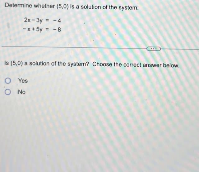 Determine whether (5,0) is a solution of the system:
2x-3y = -4
-x+ 5y = -8
Is (5,0) a solution of the system? Choose the correct answer below.
OYes
O No