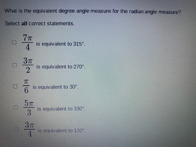 What is the equivalent degree angle measure for the radian angle measure?
Select all correct statements.
4
is equivalent to 315°.
2
is equivalent to 270°.
is equivalent to 30°.
6.
57T
is equivalent to 330°.
3
4
is equivalent to 120°.
