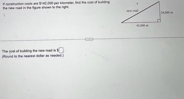 If construction costs are $142,000 per kilometer, find the cost of building the new road in the figure shown to the right.

* There is a right triangle diagram.
* The base of the triangle is labeled as 45,000 m.
* The height of the triangle is labeled as 24,000 m.
* The hypotenuse is labeled "new road."

The cost of building the new road is $ [ ].  
(Round to the nearest dollar as needed.)

### Diagram Explanation
The diagram depicts a right triangle representing the new road construction. The base and height are given in meters, and the hypotenuse represents the road's length that needs to be constructed. The cost per kilometer of this road is specified, and the task involves calculating the total cost based on the road's length.