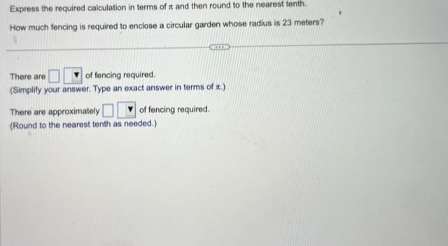 Express the required calculation in terms of x and then round to the nearest tenth.
How much fencing is required to enclose a circular garden whose radius is 23 meters?
ICCEED
There are
of fencing required.
(Simplify your answer. Type an exact answer in terms of x.)
There are approximately
(Round to the nearest tenth as needed.)
of fencing required.
I