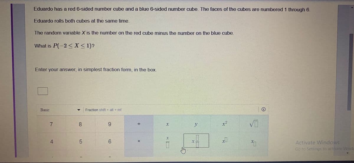 Eduardo has a red 6-sided number cube and a blue 6-sided number cube. The faces of the cubes are numbered 1 through 6.
Eduardo rolls both cubes at the same time.
The random variable X is the number on the red cube minus the number on the blue cube.
What is P(-2 < X < 1)?
Enter your answer, in simplest fraction form, in the box.
Basic
Fraction shift + alt + mf
8.
4
6.
Activate Windows
Go to Settings to activate Windo
LO
