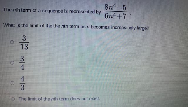 8n4-5
6n4+7
The nth term of a sequence is represented by
What is the limit of the the nth term as n becomes increasingly large?
3
13
O The limit of the nth term does not exist.
3/44/3
