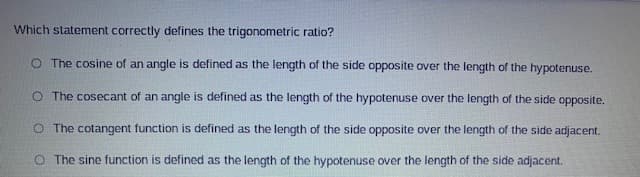 Which statement correctly defines the trigonometric ratio?
O The cosine of an angle is defined as the length of the side opposite over the length of the hypotenuse.
O The cosecant of an angle is defined as the length of the hypotenuse over the length of the side opposite.
O The cotangent function is defined as the length of the side opposite over the length of the side adjacent.
O The sine function is defined as the length of the hypotenuse over the length of the side adjacent.
