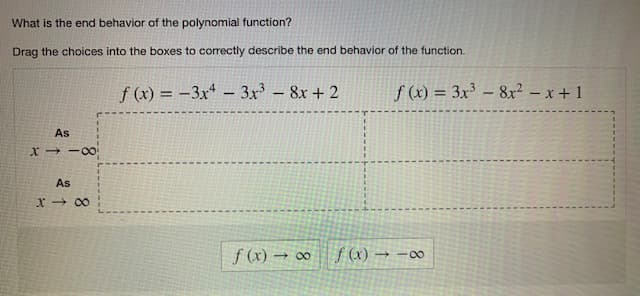 What is the end behavior of the polynomial function?
Drag the choices into the boxes to correctly describe the end behavior of the function.
f(x)=-3x43x³8x + 2
As
X118
As
X8
f (x) → ∞
f(x) = 3x³8x² - x + 1
f(x) → -∞