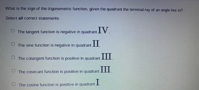 What is the sign of the trigonometric function, given the quadrant the terminal ray of an angle lies in?
Select all correct statements.
The tangent function is negative in quadrant IV.
The sine function is negative in quadrant II.
The cotangent function is positive in quadrant III.
III
U The cosecant function is positive in quadrant .
The cosine function is positive in quadrant I.
