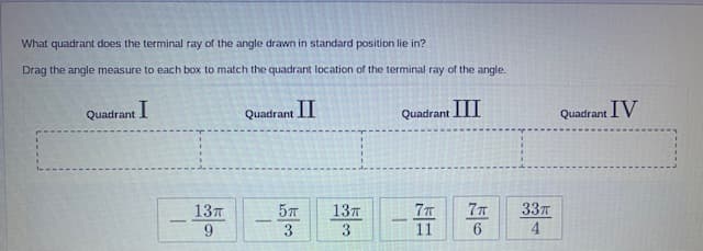 What quadrant does the terminal ray of the angle drawn in standard position lie in?
Drag the angle measure to each box to match the quadrant location of the terminal ray of the angle.
Quadrant I
Quadrant II
Quadrant I
Quadrant IV
13T
9.
57
137
3
7T
337
4.
-
3
11

