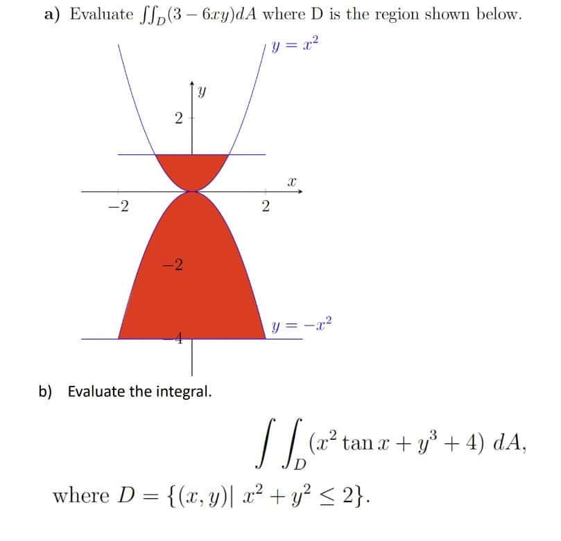 a) Evaluate (3 - 6xy)dA where D is the region shown below.
= x²
-2
2
-2
Y
b) Evaluate the integral.
2
Xx
y = -x²
JJ₂
where D = {(x, y)| x² + y² ≤ 2}.
3
(x² tan x + y³ + 4) dA,