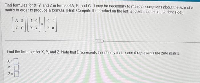 Find formulas for X, Y, and Z in terms of A, B, and C. It may be necessary to make assumptions about the size of a
matrix in order to produce a formula. [Hint Compute the product on the left, and set it equal to the right side.]
X =
Y =
YN
1111
A B
CO
Find the formulas for X, Y, and Z. Note that I represents the identity matrix and 0 represents the zero matrix.
Z=
IO
X Y
A
0 I
ZO