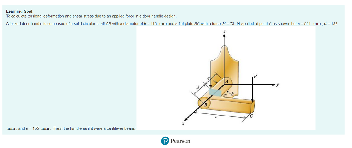 Learning Goal:
To calculate torsional deformation and shear stress due to an applied force in a door handle design.
A locked door handle is composed of a solid circular shaft AB with a diameter of b = 116 mm and a flat plate BC with a force P = 73 N applied at point C as shown. Let c = 521 mm, d = 132
mm, and e = 155 mm. (Treat the handle as if it were a cantilever beam.)
x
P Pearson
B
m
A
b