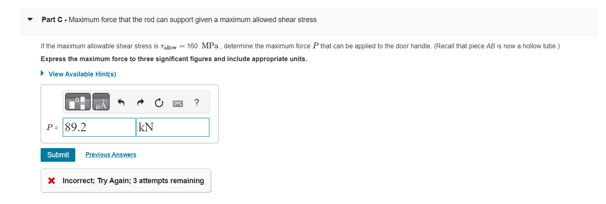 Part C - Maximum force that the rod can support given a maximum allowed shear stress
If the maximum allowable shear stress is Tallow = 160 MPa, determine the maximum force P that can be applied to the door handle. (Recall that piece AB is now a hollow tube.)
Express the maximum force to three significant figures and include appropriate units.
► View Available Hint(s)
P = 89.2
μA
Submit Previous Answers
kN
?
X Incorrect; Try Again; 3 attempts remaining
