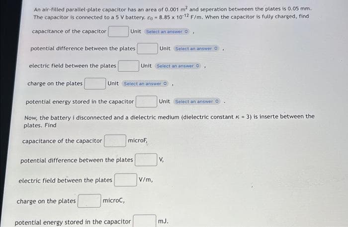 An air-filled parallel-plate capacitor has an area of 0.001 m² and seperation betweeen the plates is 0.05 mm.
The capacitor is connected to a 5 V battery. Eg 8.85 x 10-12 F/m. When the capacitor is fully charged, find
capacitance of the capacitor
potential difference between the plates
electric field between the plates
charge on the plates
Unit Select an answer O
electric field between the plates
charge on the plates
Unit Select an answer
potential energy stored in the capacitor
Unit Select an answer C
Now, the battery i disconnected and a dielectric medium (dielectric constant = 3) is inserte between the
plates. Find
capacitance of the capacitor
potential difference between the plates
microC,
Unit Select an answer O
microF,
Unit Select an answer C
potential energy stored in the capacitor
V/m,
V,
mJ.