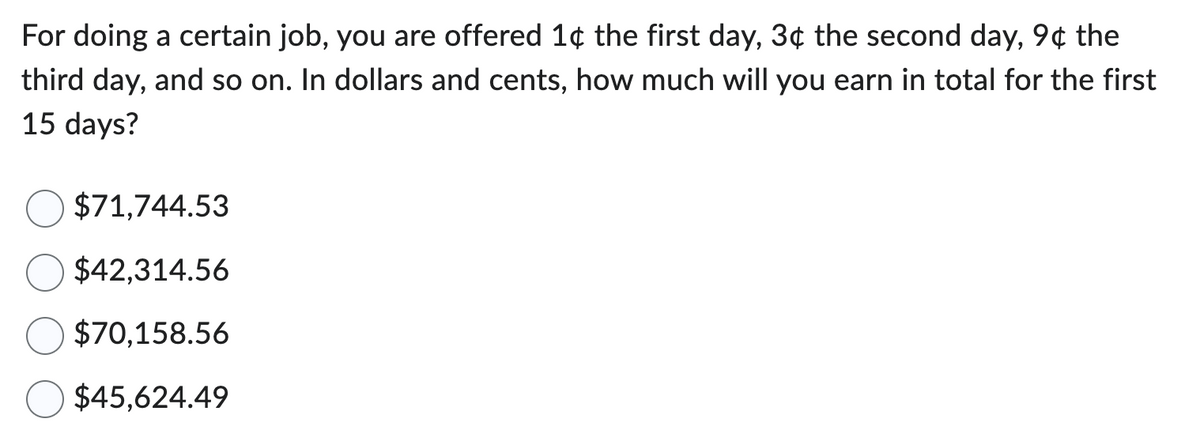 For doing a certain job, you are offered 1¢ the first day, 3¢ the second day, 9¢ the
third day, and so on. In dollars and cents, how much will you earn in total for the first
15 days?
$71,744.53
$42,314.56
$70,158.56
$45,624.49