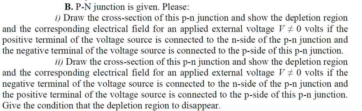 B. P-N junction is given. Please:
i) Draw the cross-section of this p-n junction and show the depletion region
and the corresponding electrical field for an applied external voltage V + 0 volts if the
positive terminal of the voltage source is connected to the n-side of the p-n junction and
the negative terminal of the voltage source is connected to the p-side of this p-n junction.
ii) Draw the cross-section of this p-n junction and show the depletion region
and the corresponding electrical field for an applied external voltage V + 0 volts if the
negative terminal of the voltage source is connected to the n-side of the p-n junction and
the positive terminal of the voltage source is connected to the p-side of this p-n junction.
Give the condition that the depletion region to disappear.
