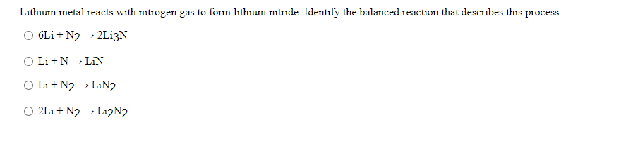 Lithium metal reacts with nitrogen gas to form lithium nitride. Identify the balanced reaction that describes this process.
O 6Li + N2 → 2L13N
O Li +N - LIN
O Li + N2 → LIN2
O 2Li + N2 → Li2N2
