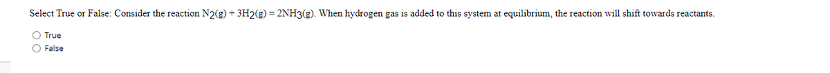 Select True or False: Consider the reaction N2(g) + 3H2(g) = 2NH3(g). When hydrogen gas is added to this system at equilibrium, the reaction will shift towards reactants.
O True
O False
