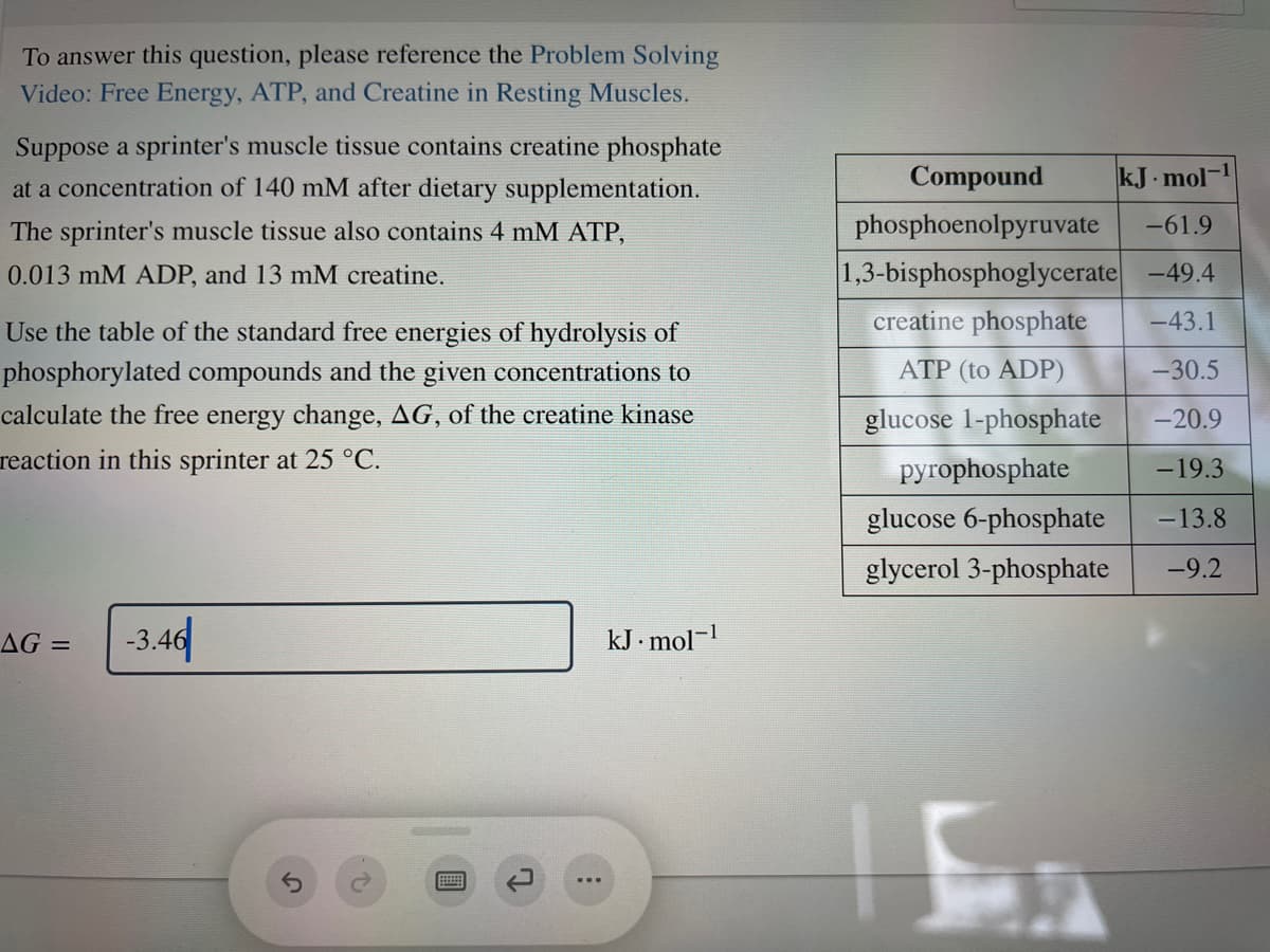 To answer this question, please reference the Problem Solving
Video: Free Energy, ATP, and Creatine in Resting Muscles.
Suppose a sprinter's muscle tissue contains creatine phosphate
at a concentration of 140 mM after dietary supplementation.
Compound
kJ. mol-
The sprinter's muscle tissue also contains 4 mM ATP,
phosphoenolpyruvate
-61.9
0.013 mM ADP, and 13 mM creatine.
1,3-bisphosphoglycerate -49.4
Use the table of the standard free energies of hydrolysis of
creatine phosphate
-43.1
phosphorylated compounds and the given concentrations to
ATP (to ADP)
-30.5
calculate the free energy change, AG, of the creatine kinase
glucose 1-phosphate
-20.9
reaction in this sprinter at 25 °C.
pyrophosphate
-19.3
glucose 6-phosphate
-13.8
glycerol 3-phosphate
-9.2
AG =
-3.44
kJ . mol-
