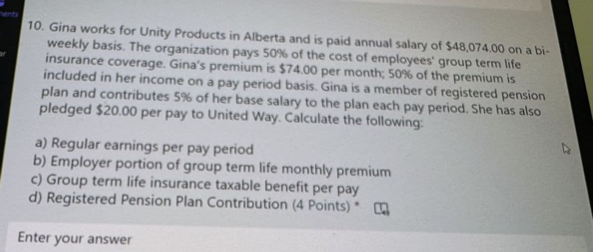 ments
ar
10. Gina works for Unity Products in Alberta and is paid annual salary of $48,074.00 on a bi-
weekly basis. The organization pays 50% of the cost of employees' group term life
insurance coverage. Gina's premium is $74.00 per month; 50% of the premium is
included in her income on a pay period basis. Gina is a member of registered pension
plan and contributes 5% of her base salary to the plan each pay period. She has also
pledged $20.00 per pay to United Way. Calculate the following:
a) Regular earnings per pay period
b) Employer portion of group term life monthly premium
c) Group term life insurance taxable benefit per pay
d) Registered Pension Plan Contribution (4 Points)
Enter your answer