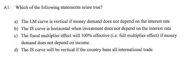 A1: Which of the following statements is/are true?
a) The LM curve is vertical if money demand does not depend on the interest rate
b) The IS curve is horizontal when investment does not depend on the interest rate
c) The fiscal multiplier effect will 100% effective (i.e. full multiplier effect) if money
demand does not depend on income.
d) The IS curve will be vertical if the country bans all international trade