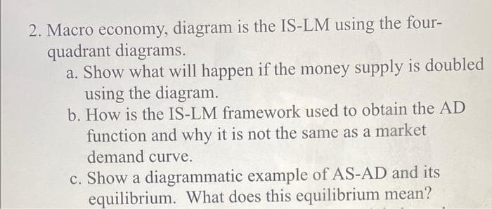 2. Macro economy, diagram is the IS-LM using the four-
quadrant diagrams.
a. Show what will happen if the money supply is doubled
using the diagram.
b. How is the IS-LM framework used to obtain the AD
function and why it is not the same as a market
demand curve.
c. Show a diagrammatic example of AS-AD and its
equilibrium. What does this equilibrium mean?