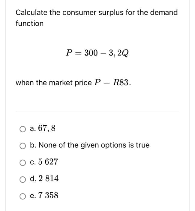 Calculate the consumer surplus for the demand
function
P=300-3, 2Q
when the market price P
= R83.
O a. 67,8
b. None of the given options is true
O c. 5 627
O d. 2 814
O e. 7 358