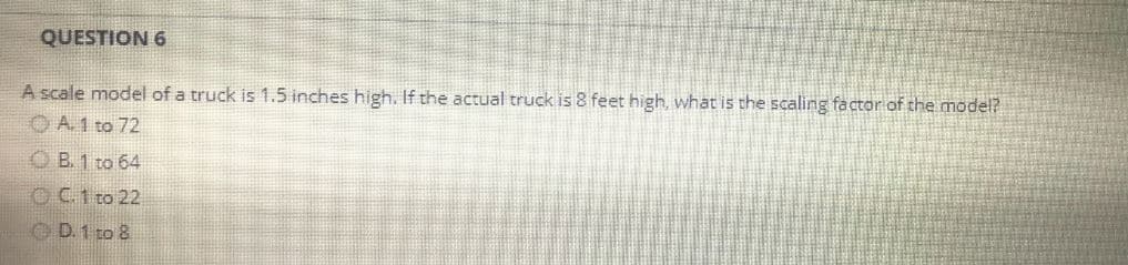 QUESTION 6
A scale model of a truck is 1.5 inches high. If the actual truck is 8 feet high, what is the scaling factor of the model?
ⒸA. 1 to 72
B. 1 to 64
OC. 1 to 22
ⒸD. 1 to 8