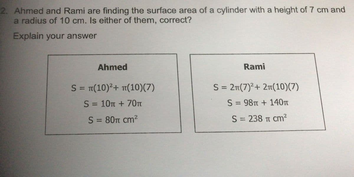 2. Ahmed and Rami are finding the surface area of a cylinder with a height of 7 cm and
a radius of 10 cm. Is either of them, correct?
Explain your answer
Ahmed
Rami
S = π(10)²+ π(10)(7)
S = 2π(7)² + 2π(10)(7)
S = 10 + 70π
S = 98T + 140m
S = 80 cm²
S = 238 π cm²
TT
