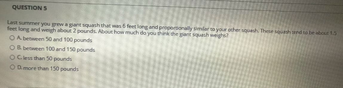 QUESTION 5
Last summer you grew a giant squash that was 6 feet long and proportionally similar to your other squash. These squash tend to be about 1.5
feet long and weigh about 2 pounds. About how much do you think the giant squash weighs?
O A. between 50 and 100 pounds
O B. between 100 and 150 pounds
O C. less than 50 pounds
O D. more than 150 pounds
