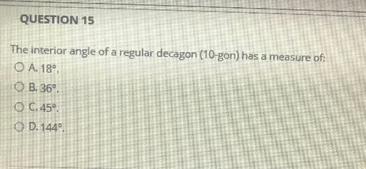 QUESTION 15
The interior angle of a regular decagon (10-gon) has a measure of:
OA. 18⁰.
OB. 36º.
OC. 45°.
OD. 144º.