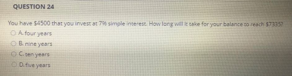 QUESTION 24
You have $4500 that you invest at 7% simple interest. How long will it take for your balance to reach $7335?
A. four years
B. nine years
C. ten years
D. five years