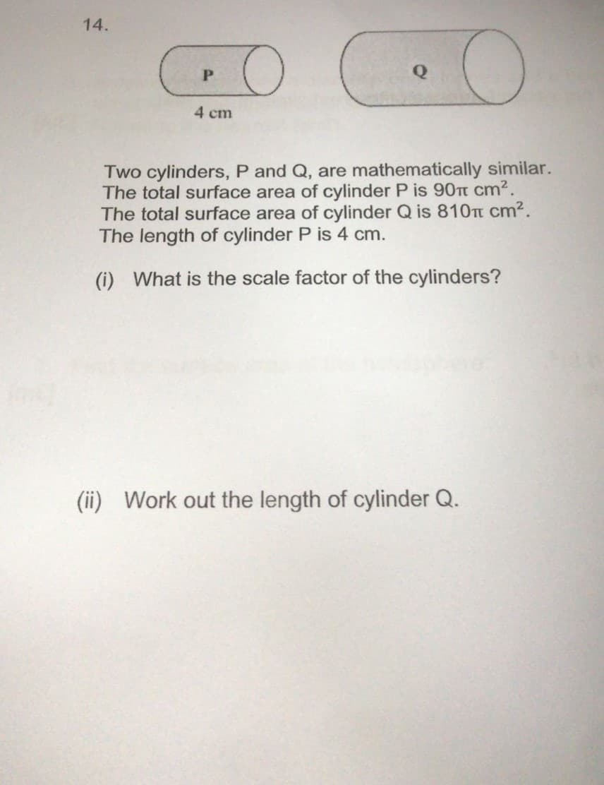 14.
PO
• O
4 cm
Two cylinders, P and Q, are mathematically similar.
The total surface area of cylinder P is 90 cm².
The total surface area of cylinder Q is 810 cm².
The length of cylinder P is 4 cm.
(i) What is the scale factor of the cylinders?
(ii) Work out the length of cylinder Q.