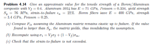 Problem 4.14 Give an approximate value for the tensile strength of a Boron/Aluminum
composite with Vj = 0.4. Aluminum 2024 has E = 71 GPa, Potsson = 0.334, yield strength
Sy = 76 MPa, strain-to-failure = 22%. Boron fibers have E = 400 GPa, strength
= 3.4 GPa, Poisson = 0.25.
(c) Compuie Fit assuming the Aluminum matriz remains eiastic up to failure. If the value
found is larger than Sy, the matriz yields, thus invalidating the assumption.
(B) Recompute using 71=Vgo!+ (1–V})7m.
(c) Check that the strain-to-failure is not exceeded.