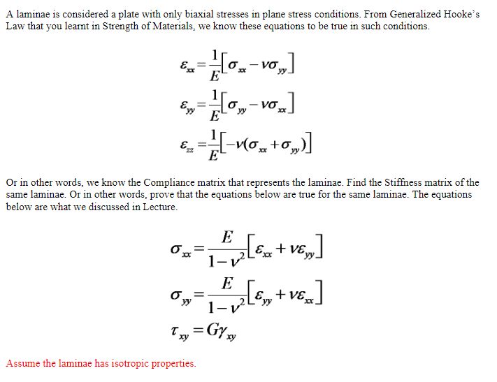 A laminae is considered a plate with only biaxial stresses in plane stress conditions. From Generalized Hooke's
Law that you learnt in Strength of Materials, we know these equations to be true in such conditions.
VO
<= [0₂-V0₁₂]
Exx
xxxx
E
Eyy
=
-H[o,,-vo,]
νσ.
E
€22 _V(0+0„)]
=
o yy
уу.
E
Or in other words, we know the Compliance matrix that represents the laminae. Find the Stiffness matrix of the
same laminae. Or in other words, prove that the equations below are true for the same laminae. The equations
below are what we discussed in Lecture.
0₂ = x ² [5 + v6 ]
XxX
1-
Assume the laminae has isotropic properties.
Txv=GY xy
xy
E
1 - 1 2 [Exy + VERA]