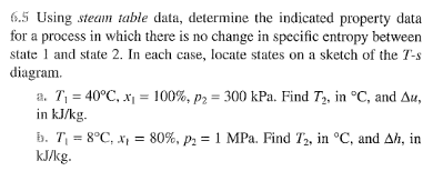 6.5 Using steam table data, determine the indicated property data
for a process in which there is no change in specific entropy between
state 1 and state 2. In each case, locate states on a sketch of the T-s
diagram.
a. T₁ = 40°C, x₁ = 100%, P2 = 300 kPa. Find T₂, in °C, and Au,
in kJ/kg.
b. T₁ = 8°C, x₁ = 80%, p₂ = 1 MPa. Find T2, in °C, and Ah, in
kJ/kg.