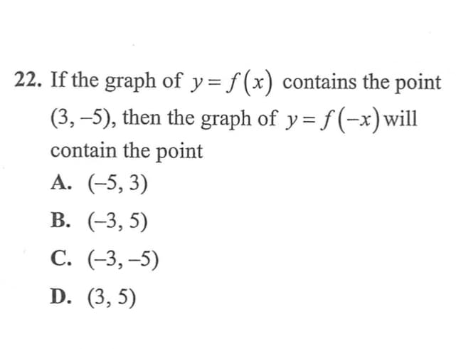 If the graph of y = f (x) contains the point
(3, –5), then the graph of y= f (-x) will
contain the point
A. (-5, 3)
В. (-3, 5)
С. (-3, -5)
D. (3, 5)
