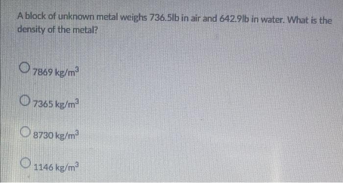 A block of unknown metal weighs 736.5lb in air and 642.9lb in water. What is the
density of the metal?
O 7869 kg/m
O 7365 kg/m
O 8730 kg/m
O 1146 kg/m
